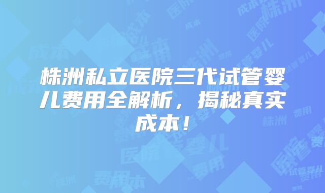 株洲私立医院三代试管婴儿费用全解析，揭秘真实成本！