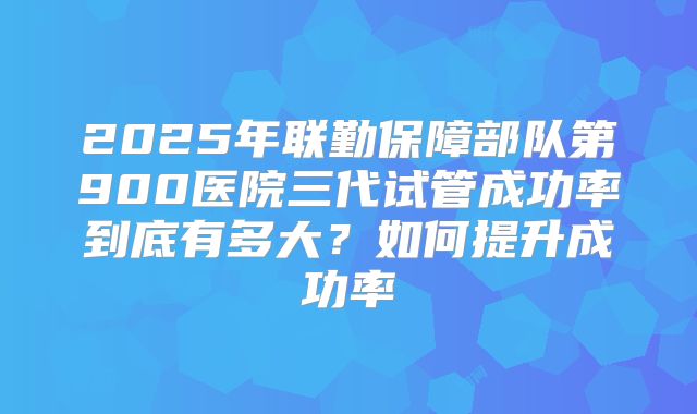 2025年联勤保障部队第900医院三代试管成功率到底有多大?如何提升成功率