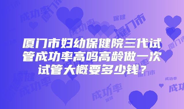 厦门市妇幼保健院三代试管成功率高吗高龄做一次试管大概要多少钱？