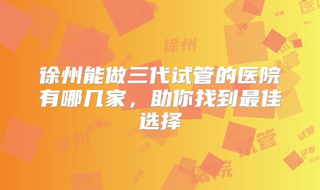 徐州能做三代试管的医院有哪几家，助你找到最佳选择