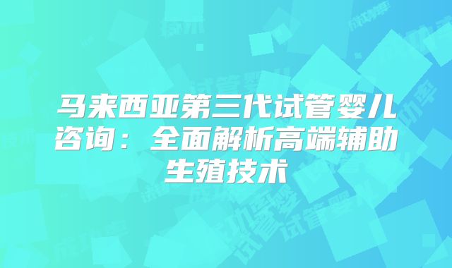 马来西亚第三代试管婴儿咨询:全面解析高端辅助生殖技术