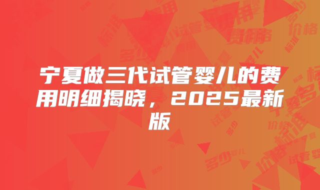 宁夏做三代试管婴儿的费用明细揭晓,2025最新版