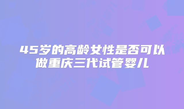 45岁的高龄女性是否可以做重庆三代试管婴儿