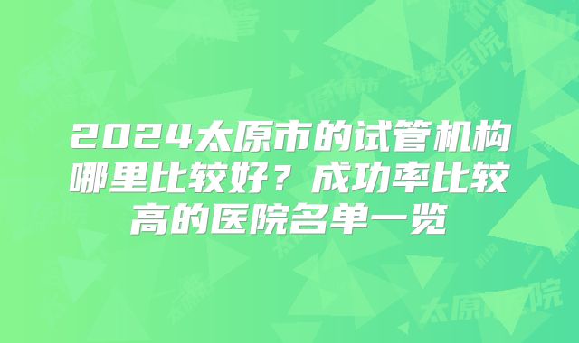 2024太原市的试管机构哪里比较好?成功率比较高的医院名单一览