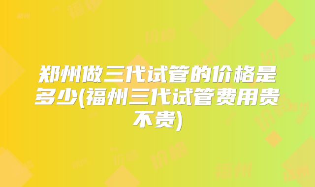 郑州做三代试管的价格是多少(福州三代试管费用贵不贵)