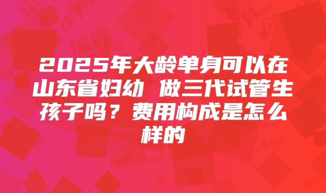 2025年大龄单身可以在山东省妇幼 做三代试管生孩子吗？费用构成是怎么样的