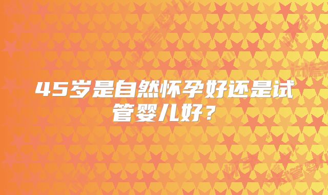 45岁是自然怀孕好还是试管婴儿好？