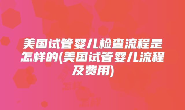 美国试管婴儿检查流程是怎样的(美国试管婴儿流程及费用)