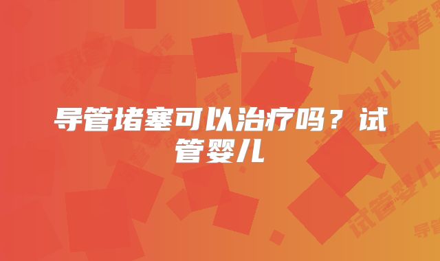 导管堵塞可以治疗吗？试管婴儿