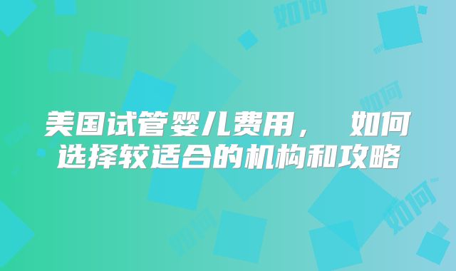 美国试管婴儿费用， 如何选择较适合的机构和攻略
