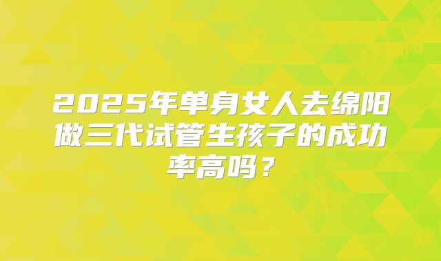 2025年单身女人去绵阳做三代试管生孩子的成功率高吗？