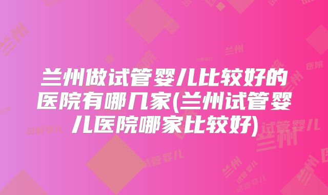 兰州做试管婴儿比较好的医院有哪几家(兰州试管婴儿医院哪家比较好)