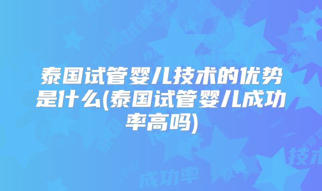 泰国试管婴儿技术的优势是什么(泰国试管婴儿成功率高吗)
