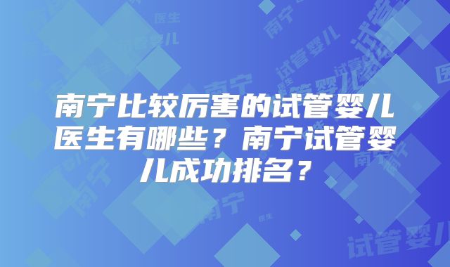 南宁比较厉害的试管婴儿医生有哪些?南宁试管婴儿成功排名?