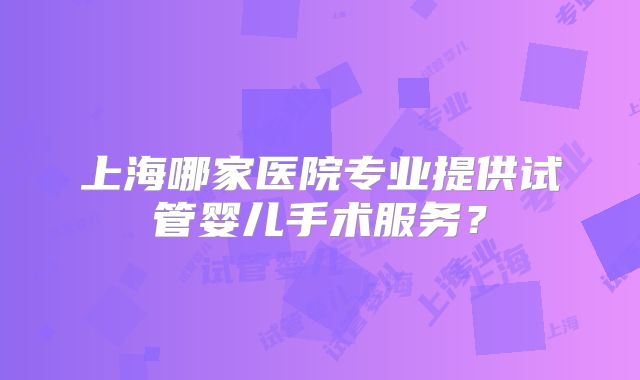 上海哪家医院专业提供试管婴儿手术服务?