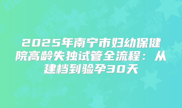 2025年南宁市妇幼保健院高龄失独试管全流程：从建档到验孕30天