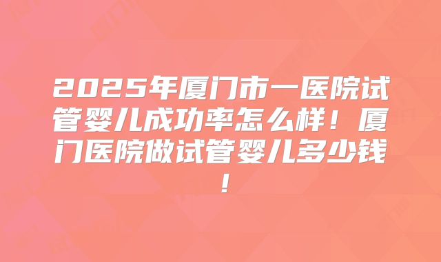 2025年厦门市一医院试管婴儿成功率怎么样！厦门医院做试管婴儿多少钱！