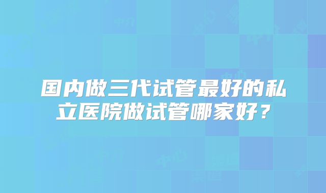 国内做三代试管最好的私立医院做试管哪家好?
