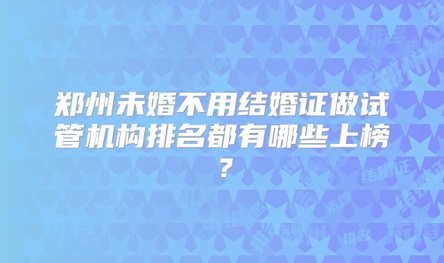 郑州未婚不用结婚证做试管机构排名都有哪些上榜？