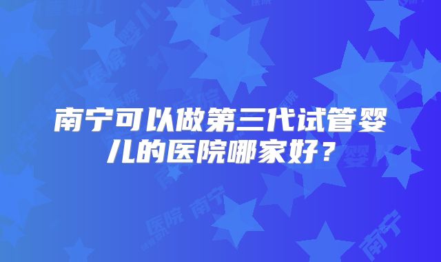 南宁可以做第三代试管婴儿的医院哪家好?