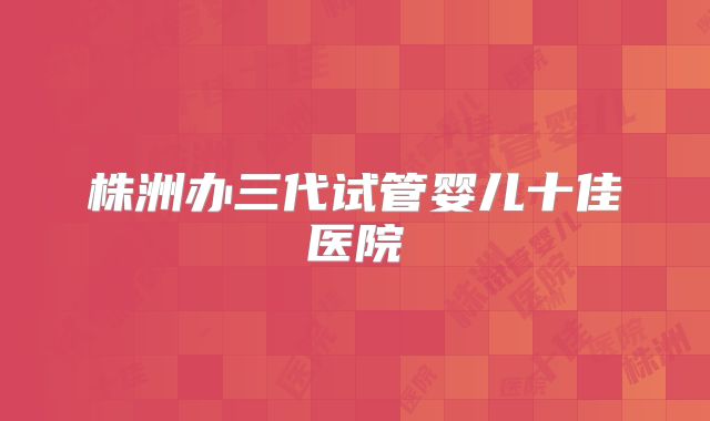 株洲办三代试管婴儿十佳医院