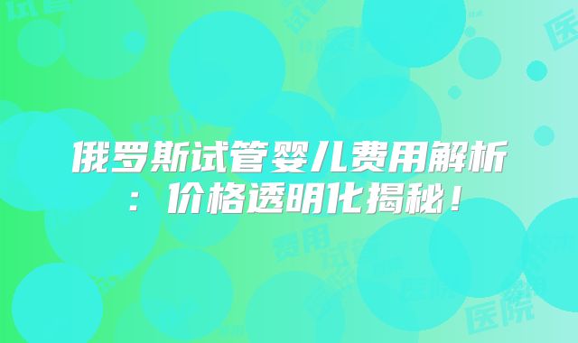 俄罗斯试管婴儿费用解析：价格透明化揭秘！