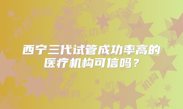 西宁三代试管成功率高的医疗机构可信吗？
