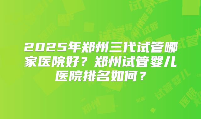 2025年郑州三代试管哪家医院好？郑州试管婴儿医院排名如何？