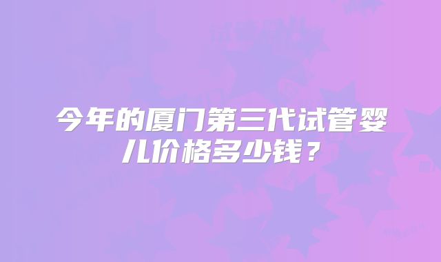 今年的厦门第三代试管婴儿价格多少钱?