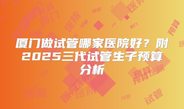 厦门做试管哪家医院好？附2025三代试管生子预算分析