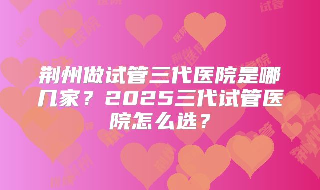荆州做试管三代医院是哪几家？2025三代试管医院怎么选？