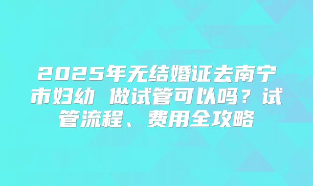 2025年无结婚证去南宁市妇幼 做试管可以吗？试管流程、费用全攻略