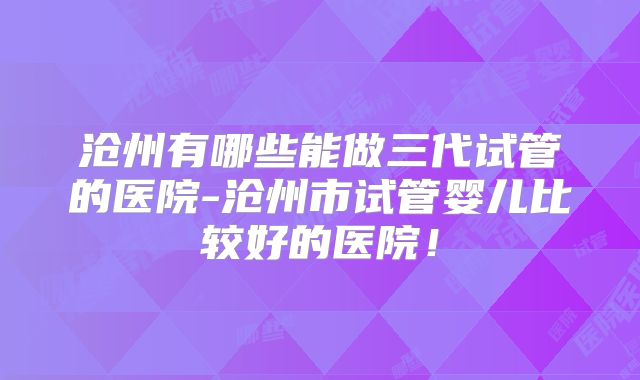 沧州有哪些能做三代试管的医院-沧州市试管婴儿比较好的医院！