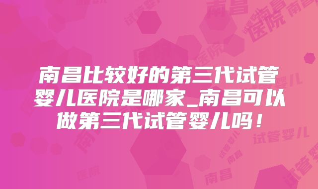 南昌比较好的第三代试管婴儿医院是哪家_南昌可以做第三代试管婴儿吗!