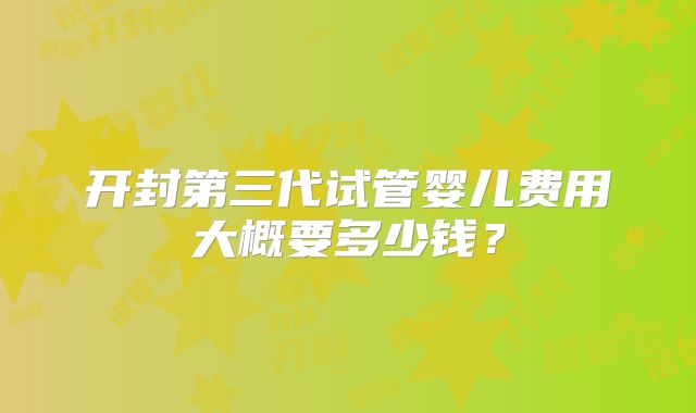 开封第三代试管婴儿费用大概要多少钱?