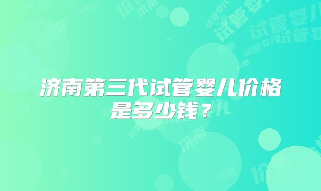 济南第三代试管婴儿价格是多少钱?
