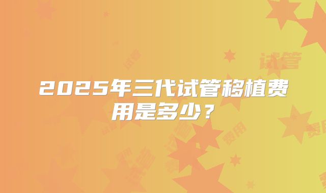 2025年三代试管移植费用是多少?