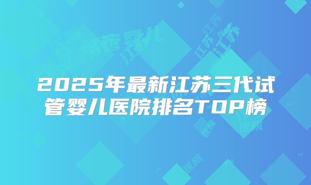 2025年最新江苏三代试管婴儿医院排名TOP榜