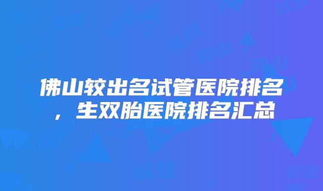 佛山较出名试管医院排名,生双胎医院排名汇总