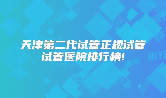 天津第二代试管正规试管试管医院排行榜!