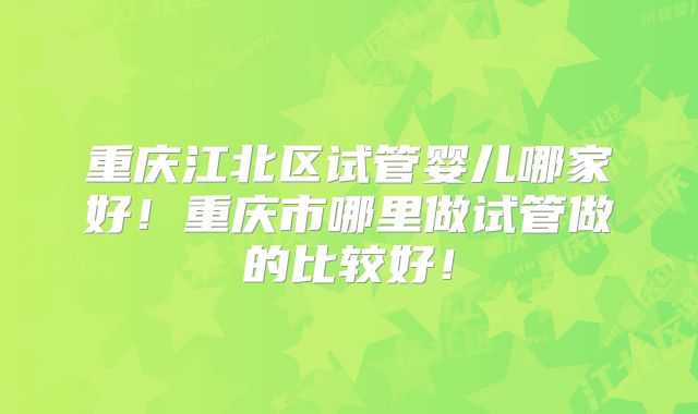 重庆江北区试管婴儿哪家好！重庆市哪里做试管做的比较好！