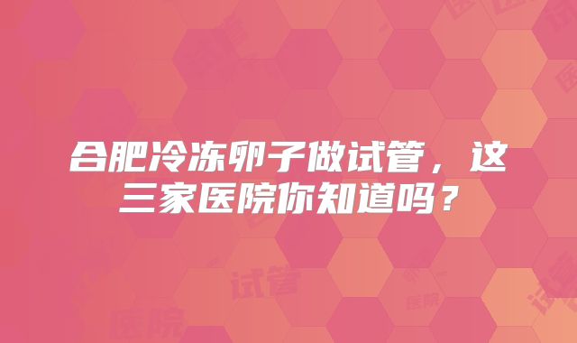 合肥冷冻卵子做试管,这三家医院你知道吗?