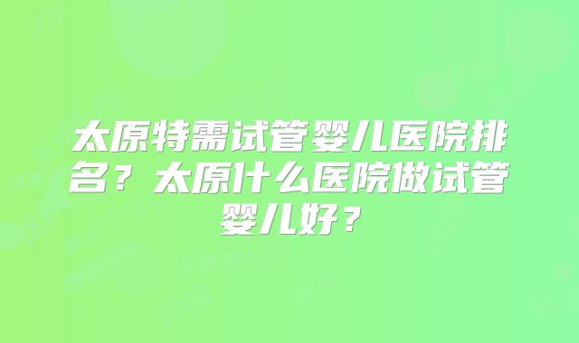 太原特需试管婴儿医院排名?太原什么医院做试管婴儿好?