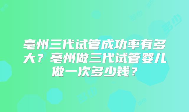亳州三代试管成功率有多大？亳州做三代试管婴儿做一次多少钱？