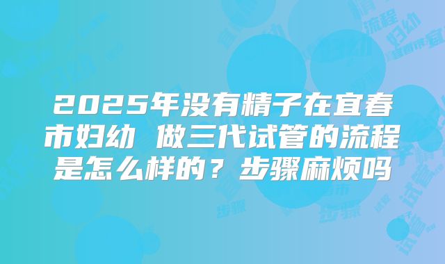 2025年没有精子在宜春市妇幼 做三代试管的流程是怎么样的？步骤麻烦吗