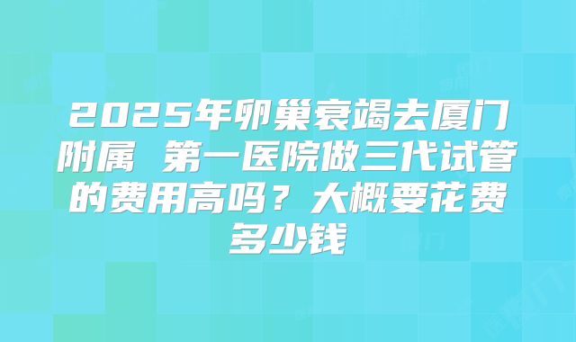 2025年卵巢衰竭去厦门附属 第一医院做三代试管的费用高吗？大概要花费多少钱