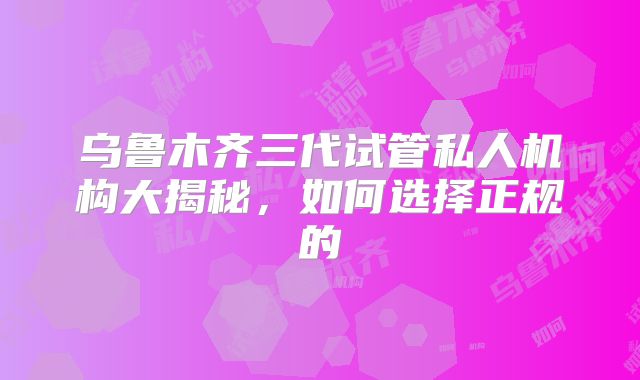 乌鲁木齐三代试管私人机构大揭秘，如何选择正规的