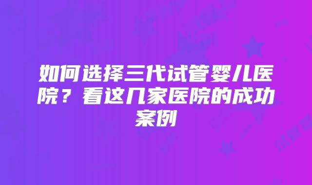 如何选择三代试管婴儿医院?看这几家医院的成功案例