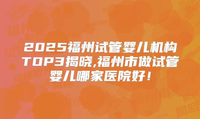 2025福州试管婴儿机构TOP3揭晓,福州市做试管婴儿哪家医院好！