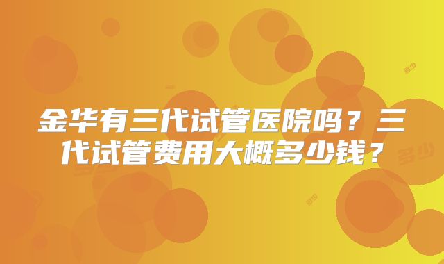 金华有三代试管医院吗？三代试管费用大概多少钱？